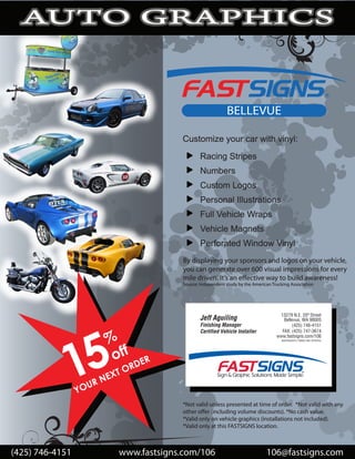 PHICS
  AUTO G



                                                              BELLEVUE

                                          Customize your car with vinyl:
                                                  Racing Stripes
                                                  Numbers
                                                  Custom Logos
                                                  Personal Illustrations
                                                  Full Vehicle Wraps
                                                  Vehicle Magnets
                                                  Perforated Window Vinyl
                                          By displaying your sponsors and logos on your vehicle,
                                          you can generate over 600 visual impressions for every
                                          mile driven. It’s an e ective way to build awareness!
                                          Source: Independent study by the American Trucking Association




              5
             1
                        %
                         off       ER
                                  D
                               OR
                          XT
                         E
                      RN
                   U
                 YO
                                          *Not valid unless presented at time of order. *Not valid with any
                                          other o er (including volume discounts). *No cash value.
                                          *Valid only on vehicle graphics (installations not included).
                                          *Valid only at this FASTSIGNS location.



(425) 746-4151               www.fastsigns.com/106                               106@fastsigns.com
 