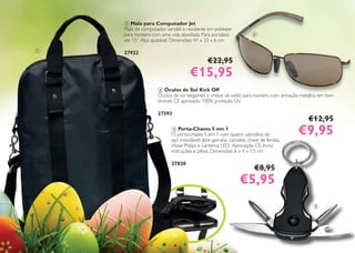 144444444444444
1 Mala para Computador Jet
Mala de computador versátil e resistente em poliéster
para homens com uma vida atarefada. Para portáteis
até 15”.Alça ajustável. Dimensões: 41 x 33 x 6 cm
27922
€22,95
€15,95€15,95
2 Óculos de Sol Kick Off
Óculos de sol elegantes e cheios de estilo para homem, com armação metálica em tom
bronze. CE aprovado. 100% proteção UV.
27593
€12,95
€9,95€9,953 Porta-Chaves 5 em 1
O porta-chaves 5 em 1 com quatro utensílios de
aço inoxidável; abre-garrafas, canivete, chave de fendas,
chave Philips e Lanterna LED. Aprovação CE. Inclui
instruções e pilhas. Dimensões: 6 x 3 x 1,5 cm
27820
€8,95
€5,95€5,95
1
2
3
 