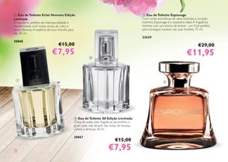 22
1 Eau deToilette Eclat Homme Edição
Limitada
O equilíbrio perfeito de intemporalidade e
modernidade, com notas únicas de cidra e
couro Barenia.A essência do luxo francês para
ele. 30 ml.
3086830033 86868 88
2 Eau deToilette S8 Edição Limitada
Cheia de estilo, esta fragrância personiﬁca o
gosto pela vida através das notas de toranja,
violeta e almíscar. 30 ml.
30867
3 Eau deToilette Espionage
Com notas aromáticas de salva esclareia e coração
marinho, Espionage é o acessório ideal.A fragrância
termina com um aroma de âmbar - um ﬁnal perfeito
para conseguir sucesso nas suas missões. 75 ml.
23629
€15,00
€7,95€7,95
€15,00
€7,95€7,95
€29,00
€11,95€11,95
3
2
1
 