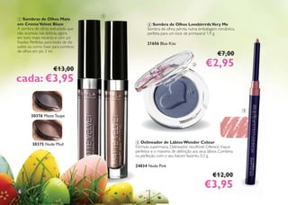 1 Sombras de Olhos Mate
em CremeVelvet Blaze
A sombra de olhos aveludada, que
não acumula nas dobras, agora
em tons mate neutros e com pó
ﬁxador. Perfeitas para looks de dia
subtis ou como base para sombras
de olhos em pó. 3 ml.
€13,00
cada: €3,95cada: €3,95
30376 Matte Taupe
30375 Nude Mud
2 Sombra de Olhos LovebirrrdsVery Me
Sombra de olhos pérola, numa embalagem romântica,
perfeita para um look de primavera! 1,9 g
21656 Blue Kiss
€7,00
€2,95€2,95
3 Delineador de Lábios Wonder Colour
Fórmula supermacia. Delineador recolhível. Oferece traços
perfeitos e o máximo de deﬁnição aos seus lábios. Combina
na perfeição com o seu batom favorito. 0,3 g.
24034 Nude Pink
€12,00
€3,95€3,9566
1
2
3
 