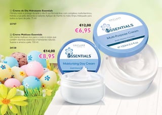 88
1 Creme de Dia Hidratante Essentials
Hidrata, nutre e protege durante o dia.A sua fórmula leve, com complexo multivitamínico,
hidrata a sua pele, deixando-a radiante.Aplique de manhã no rosto limpo.Adequado para
todos os tipos de pele. 75 ml
23747
€12,00
€6,95€6,952 Creme Multiuso Essentials
Um creme multiuso rico para o rosto e corpo, que
contém vitaminas essenciais e hidratantes naturais.
Suaviza e amacia a pele. 150 ml
24138
€14,00
€8,95€8,95
1
2
 