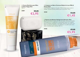 999
3 Creme Nutritivo para Mãos
e Unhas Happy Skin
100 ml
24887 €8,00
€2,95€2,95
4 Limpeza em Barra Cremosa Edição de Luxo Milk &
Honey Gold
Com Extratos Orgânicos de Leite e Mel de Acácia para suavizar e
hidratar. Tamanho Jumbo, perfeito para as sua férias. 150 g.
20368
€4,00
€1,45€1,45
5 Espuma de Barbear Revigorante North for Men
Espuma de barbear revigorante, com um efeito refrescante imediato.
Formulada com o revigorante e antioxidante Extrato de Gengibre,
para um barbear suavizante, e tecnologia GlideTech, que ajuda a pro-
duzir uma espuma cremosa e rica, deixando a sua pele suave como
seda e hidratada após o barbear. 200 ml.
30386
€9,00
€5,95€5,95
3
4
5
 