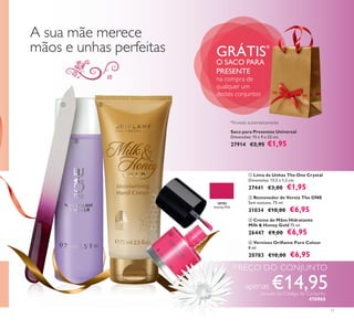 20783
Intense Pink
20783
Intense Pink



11
Saco para Presentes Universal
Dimensões: 15 x 9 x 22 cm.
27914 €2,95 €1,95
GRÁTIS*
O SACO PARA
PRESENTE
na compra de
qualquer um
destes conjuntos
 Vernizes Oriﬂame Pure Colour
8 ml.
20783 €10,00 €6,95
 Creme de Mãos Hidratante
Milk & Honey Gold 75 ml.
26447 €9,00 €6,95
 Lima de Unhas The One Crystal
Dimensões: 13,5 x 1,2 cm.
27441 €3,00 €1,95
 Removedor de Verniz The ONE
Sem acetona. 75 ml.
31034 €10,00 €6,95
A sua mãe merece
mãos e unhas perfeitas
PREÇO DO CONJUNTO
apenas €14,95através do Código de Conjunto
476960
*Enviado automaticamente
 