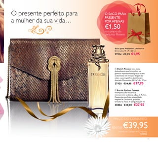 

3
 Clutch Possess Uma bolsa
deslumbrante que lhe confere um
glamour impressionante graças ao seu
acabamento em imitação de pele de
cobra e aos magníﬁcos detalhes em
dourado. Dimensões: 23,5 x 5,3 x 17 cm
27928 €24,95 €17,95
 Eau de Parfum Possess
Intemporal, efervescente e
intensamente sedutora, a Eau de Parfum
Possess personiﬁca a sensualidade
inegável de Cleópatra, graças às
tentadoras notas de ylang ylang. 50 ml.
30886 €40,00 €27,95
apenas
PREÇO DO CONJUNTO
€39,95
O SACO PARA
PRESENTE
PORAPENAS
€1,50
na compra do
conjunto Possess
O presente perfeito para
a mulher da sua vida…
Saco para Presentes Universal
Dimensões: 15 x 9 x 22 cm.
27914 €2,95 €1,95
através do Código de Conjunto
476955
 