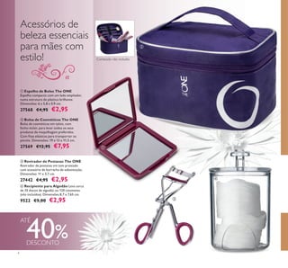 



4
40%
 Revirador de Pestanas The ONE
Revirador de pestanas em tom prateado
com acessório de borracha de substituição.
Dimensões: 11 x 3,7 cm.
27442 €4,95 €2,95
 Espelho de Bolso The ONE
Espelho compacto com um lado ampliador,
numa estrutura de plástico brilhante.
Dimensões: 6 x 5,8 x 0,9 cm.
27568 €4,95 €2,95
 Bolsa de Cosméticos The ONE
Bolsa de cosméticos em nylon, com
fecho-éclair, para levar todos os seus
produtos de maquilhagem preferidos.
Com ﬁtas elásticas para transportar os
pincéis. Dimensões: 19 x 13 x 11,5 cm.
27569 €12,95 €7,95
 Recipiente para Algodão Leva cerca
de 35 discos de algodão ou 120 cotonetes
(não incluídos). Dimensões 8,7 x 7,65 cm.
9522 €5,00 €2,95
Acessórios de
beleza essenciais
para mães com
estilo!
ATÉ
Conteúdo não incluído
DESCONTO
 