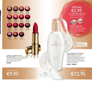 30445
Satin Beige
30450
Peach Pink
30455
Red Fatale
30446
Creamy Nude
30451
Lucent Pink
30456
Muted Plum
30447
Pink Nude
30452
Raspberry Blush
30457
Lavender
Lustre
30448
Pearly Pink
30453
Fuchsia
Divine
30458
Copper
Shine
30449
Rose Petal
30454
True Red
30459
Cherry Love
30455
Red Fatale
30451
Lucent Pink
30456
Muted Plum
30452
Raspberry Blush


30445
Satin Beige
30450
Peach Pink
30455
Red Fatale
30446
Creamy Nude
30451
Lucent Pink
30456
Muted Plum
30447
Pink Nude
30452
Raspberry Blush
30457
Lavender
Lustre
30448
Pearly Pink
30453
Fuchsia
Divine
30458
Copper
Shine
30449
Rose Petal
30454
True Red
30459
Cherry Love
5
APENAS
€2,95
+ de 50% DESCONTO
na compra de qualquer
produto desta página
 Batom com SPF 15 Iconic
Giordani Gold Batom com acabamento
de cetim, que cobre os lábios com uma cor
rica e cremosa. Com o reparador
Óleo de Argão e SPF 15. 4 g.
€16,00
 Leite Nutritivo de Limpeza
Giordani Gold Leite de limpeza
cremoso e gentil para remover
eﬁcazmente a maquilhagem e impurezas,
deixando uma sensação suave. Com
extrato de Orquídea antioxidante para
hidratar e proteger contra os sinais de
envelhecimento. 200 ml.
24574 €19,00
Brincos Pearlescent
Giordani Gold Brincos em
imitação de pérolas numa elegante
bolsa de organza. Ganchos em
aço inoxidável. Níquel Testado.
Dimensões: 1,2 cm.
28320 €5,95
A forma delicada de
remover a maquilhagem
cada apenas
€9,95
apenas
€12,95
Brincos PearlescentBrincos Pearlescent
 