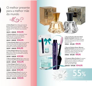 



 Conjunto Olhar Perfeito O conjunto
contém o Creme de Olhos Ver para Crer
Optimals 15 ml e a Máscara de Pestanas
Wonder Oriﬂame Beauty.
Inclui caixa de oferta. 8ml.
108430 €37,00 €14,95
 Eau de Parfum Giordani Gold
Edição Limitada Voluptuosa, esta
fragrância reﬂetirá o seu sentido de estilo
com notas de mandarina, lírio e o sensual
patchouli. 30 ml.
30862 €15,00 €9,95
 Eau de Toilette Power Woman
Edição Limitada Uma fascinante mistura
de gengibre, rosa e patchouli que evoca a
essência da mulhere sensual e que sabe
exatamente o que quer. 30 ml.
30866 €15,00 €9,95
7
O melhor presente
para a melhor mãe
do mundo
 Brincos Elegant Stone Ágata indiana, aço
inoxidável. Níquel Testado. Dimensões: 3 x 4 cm.
28395 €29,95 €22,95
 Pulseira Royal Vidro, Pedras de Cristal
da Boémia, banho de ouro de 0,25 Mic.
Níquel Testado. Comprimento: 20 cm +
corrente com extensão de 3 cm.
28419 €59,95 €44,95
 Colar Royal Vidro, Pedras de Cristal da
Boémia, banho de ouro de 0,25 Mic. Níquel
Testado. Comprimento: 42 cm + corrente com
extensão de 7 cm. Pendente mais comprido:
7,3 cm.
28415 €59,95 €44,95
 Pulseira Elegant Pearl Pérolas do rio,
quartzo natural, contas de vidro, banho de
ródio. Níquel Testado. Comprimento: 23 cm
(incluindo corrente de extensão com 3 cm).
28404 €39,95 €29,95
 Colar Elegant Stone Pedras Swarovski,
ágata indiana, banho de ródio. Níquel Testado.
Comprimento: 55,5 cm (incluindo corrente de
extensão com 6 cm).
28394 €49,95 €37,95
 Colar Powder Pink Pérolas de rio, quartzo
rosa, porcelana, dolomita tingido, banho de
ródio. Níquel Testado. Comprimento: 56 cm
(incluindo corrente de extensão com 6 cm).
28397 €59,95 €44,95
 Colar Elegant Pearl Pérolas do rio,
quartzo natural, contas de vidro, banho de
ródio. Níquel Testado. Comprimento: 56 cm
(incluindo corrente de extensão com 6 cm).
28403 €59,95 €44,95
55%
ATÉ
DESCONTO
 