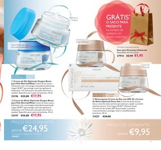


9
 Miniconjunto Creme de Dia com SPF 20 e Creme
de Noite Optimals Even Out Creme de dia de textura
leve e creme de noite nutritivo para atenuar e ajudar a prevenir
manchas escuras. Com Lingon 50:50™ e Rumex Active.
O creme de dia contém SPF 20 para ajudar a prevenir
o escurecimento e proteger contra o envelhecimento
prematuro. 30 ml.
31027 €20,00
 Creme de Dia Optimals Oxygen Boost
para Pele Normal/Mista Creme de dia suave e
refrescante com a tecnologia antioxidante patenteada
Lingon 50:50™ que protege a pele dos agressores
ambientais, e O² Active para uma pele mais fresca e
saudável. Especíﬁco para a pele normal/mista. 50 ml.
25196 €25,00 €17,95
 Creme de Noite Optimals Oxygen Boost
para Pele Normal/Mista Creme de noite suave e
hidratante com a tecnologia antioxidante patenteada
Lingon 50:50™ que protege a pele dos agressores
ambientais, e O² Active para uma pele mais fresca e
saudável. Especíﬁco para a pele normal/mista. 50 ml.
25197 €25,00 €17,95
Saco para Presentes Universal
Dimensões: 15 x 9 x 22 cm.
27914 €2,95 €1,95
GRÁTIS*
O SACO PARA
PRESENTE
na compra de
qualquer um
destes conjuntos
Para todos
os tipos de pele
Para todas
as idades
Creme de
Noite Nutritivo
Para todas
as idades
Para todos os
tipos de pele
Suave hidratação diária
para pele equilibrada
Refresca e
revigora
Creme de
Dia Leve
PREÇO DO CONJUNTO
apenas€24,95através do Código de Conjunto
476957
PREÇO DO CONJUNTO
apenas €9,95
*Enviado automaticamente
 