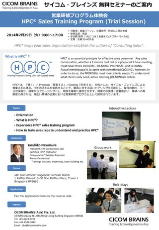 2014年7月29日（火）9:00～17:00
• 対象者：営業パーソン、社員教育・研修のご担当者様
• 使用言語：英語
• 参加費 無料（1社につき２名様まで/オブザーバー含む)
• 定員：先着30-40名名
Yasuhiko Nakamura
President, YAS Corporation, Ltd.
Certified HPC® Instructor
Emergenetics® Master Associate
Areas of expertise:
Trainings on sales, leadership, team building etc.
JAC Recruitment Singapore Seminar Room
1 Raffles Place#10-00 One Raffles Place, Tower１
Singapore 048616
CICOM BRAINS (Asia) Pte. Ltd.
16 Raffles Quay #11-03A Hong Leong Building Singapore 048581
Tel: +65-6224-6195
Fax: +65-6536-3849
Email : cba@cicombrains.com
Inquiry
Application
Venue
Instructor
HPC® is an essential principle for effective sales personnel. Any sales
conversation, whether a 3 minute cold call or a prepared 1 hour meeting,
must cover three elements --HEARING, PROPOSAL, and CLOSING.
Actual meeting goal is to agree with something (CLOSING), however, in
order to do so, the PROPOSAL must meet clients needs. To understand
what client really need, active listening (HEARING) is critical.
What is HPC
®
？
Hearing Proposal Closing sales skill by CICOM BRAINS
H P C
™
HPC®は、「聴く」／ Proposal「提案する」／Closing「約束する」 を核とした、サイコム・ブレインズによる
営業スキル体系。HPCのスキルを実践することで、顧客に対する深いヒアリングを可能にし、案件の創出、ニー
ズの深掘り、提案からクロージングへと、商談を確実に進捗させます。現場での実践・定着度合い、業績への貢
献度の高さから、幅広い業種の企業における営業研修プログラムとして採用されています。
Topics
• Orientation
• What is HPC®?
• Experience HPC® sales training program
• How to train sales reps to understand and practice HPC®
Fax the application form on the reverse side.
HPC® helps your sales organization establish the culture of “Consulting Sales”.
サイコム・ブレインズ 無料セミナーのご案内
営業研修プログラム体験会
HPC® Sales Training Program (Trial Session)
Interactive Lecture
Role-plays
Group work
 