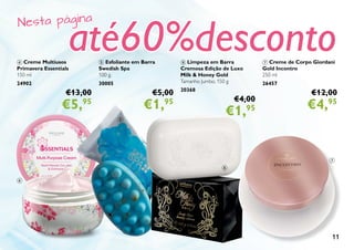 11
4 Creme Multiusos
Primavera Essentials
150 ml
24902
€13,00
€5,95
5 Esfoliante em Barra
Swedish Spa
100 g.
30005
€5,00
€1,95
6 Limpeza em Barra
Cremosa Edição de Luxo
Milk & Honey Gold
Tamanho Jumbo. 150 g
20368
€4,00
€1,95
7 Creme de Corpo Giordani
Gold Incontro
250 ml
26457
€12,00
€4,95
7
6
5
4
Nesta página
até60%desconto
 