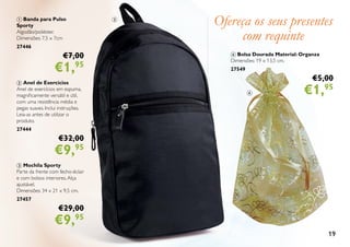 19
4 Bolsa Dourada Material: Organza
Dimensões: 19 x 13,5 cm.
27549
€5,00
€1,95
Ofereça os seus presentes
com requinte
1 Banda para Pulso
Sporty
Algodão/poliéster.
Dimensões: 7,5 x 7cm
27446
€7,00
€1,95
2 Anel de Exercícios
Anel de exercícios em espuma,
magnificamente versátil e útil,
com uma resistência média e
pegas suaves. Inclui instruções.
Leia-as antes de utilizar o
produto.
27444
€32,00
€9,95
3 Mochila Sporty
Parte da frente com fecho-éclair
e com bolsos interiores.Alça
ajustável.
Dimensões: 34 x 21 x 9,5 cm.
27457
€29,00
€9,95
3
4
 