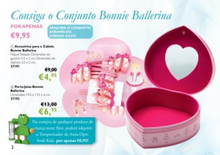 Consiga o Conjunto Bonnie Ballerina
2
Na compra de qualquer produto de
criança neste flyer, poderá adquirir
o Temporizador de Areia Opti-
fresh Kids, por apenas €0,95!
1
2
1 Acessórios para o Cabelo
Bonnie Ballerina
NíquelTestado. Dimensões do
gancho: 4,4 x 2 cm. Dimensões do
elástico: 2,5 x 2 cm.
27191
€9,00
€4,95
2 Porta-Joias Bonnie
Ballerina
Dimensões: 14,5 x 13,5 x 6 cm.
27192
€13,00
€6,95
POR APENAS
€9,95
ADQUIRA O CONJUNTO
ATRAVÉS DO
CÓDIGO 476292
 