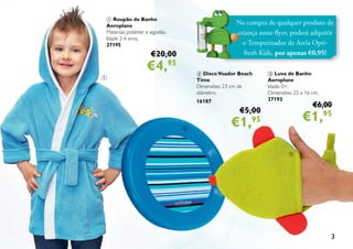 3
Na compra de qualquer produto de
criança neste flyer, poderá adquirir
o Temporizador de Areia Opti-
fresh Kids, por apenas €0,95!
2 DiscoVoador Beach
Time
Dimensões: 23 cm de
diâmetro.
16187
€5,00
€1,95
3 Luva de Banho
Aeroplane
Idade: 0+.
Dimensões: 25 x 16 cm.
27193
€6,00
€1,95
1 Roupão de Banho
Aeroplane
Materiais: poliéster e algodão.
Idade: 2-4 anos.
27195
€20,00
€4,95
3
2
1
 