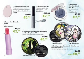 4
6 Embalagens para Sombras de Olhos For your
Eyes OnlyVisionsV*
Contém 1 aplicador. Sombras não incluídas.
€6,90
cada €0,95
18230 Rock Chick
3 Sombra de
Olhos Lovebirrrds
Very Me
Com efeito pérola.
1,9 g.
21656 Blue Kiss
€7,00
€2,95
5 Embalagem para Sombras de Olhos For
your Eyes OnlyVisionsV*
Contém 1 aplicador. Sombras não incluídas.
€7,00
€0,95
17244 NewYork Funk
2 MetalinerVery Me
Aplicador especial para
linhas precisas. 3,5 ml.
24961 Silver
€10,00
€2,95
1 Esponjas para Base Pink
Conjunto de 2 esponjas com
espessuras diferentes. Material: Es-
puma PU. Dimensões: 6,5 x 4,5 cm.
27059
€3,00
€0,95
4 Batom Pure ColourYou
Dazzle
4 g.
30395 Pink Petal
€8,00
€2,95
18231 Party babe
1
2
3
6
5
4
 