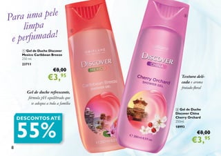 8
Para uma pele
limpa
e perfumada!
1 Gel de Duche Discover
Mexico Caribbean Breeze
250 ml.
23711
€8,00
€3,95
Gel de duche refrescante,
fórmula pH equilibrado que
se adequa a toda a família
2 Gel de Duche
Discover China
Cherry Orchard
250ml.
18993
€8,00
€3,95
Textura deli-
cada e aroma
frutado-floral
DESCONTOS ATÉ
55%
2
1
 