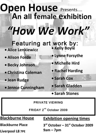 Open House Presents....
Blackburne House
Blackburne Place
Liverpool L8 7PE
An all female exhibition
Exhibition opening times
3rd
October – 31st
October 2009
9am – 7pm
Featuring art work by:
“How We Work”
• Alice Lenkiewicz
• Alison Forde
• Becky Johnson
• Christina Coleman
• Jean Rudge
• Jennie Cunningham
• Kelly Boyle
• Lynne Forsythe
• Michelle Hird
• Rachel Harding
• Sarah Cox
• Sarah Gladden
• Sarah Stones
PRIVATE VIEWING
FRIDAY 2
nd
October 2009
 