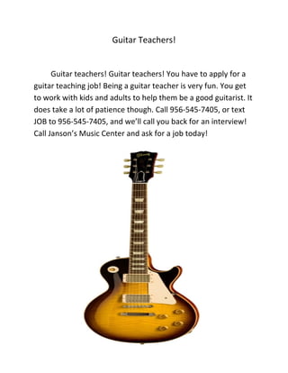 Guitar Teachers!


      Guitar teachers! Guitar teachers! You have to apply for a
guitar teaching job! Being a guitar teacher is very fun. You get
to work with kids and adults to help them be a good guitarist. It
does take a lot of patience though. Call 956-545-7405, or text
JOB to 956-545-7405, and we’ll call you back for an interview!
Call Janson’s Music Center and ask for a job today!
 