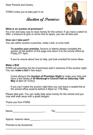 Dear Parents and Carers,

FORS invites you to take part in an


                         Auction of Promises

What is an auction of promises?
It’s a fun and easy way to raise money for the school. If you have a talent to
offer, a treasure to give or some time to spare, you can all take part.

How can I take part?
You can either auction a promise, make a bid, or even both.

      To auction your promise, favours or talents please complete the
      section at the bottom of this page and return it to the school office by
      Friday 27th April.

      If you’re unsure about how to help, just look overleaf for some ideas.

Make a Bid!
FORS will advertise the list of promises well in advance of the auction night.
You can make a bid in two ways:-

      Come along to the Auction of Promises Night to make your bids and
      have a few drinks at St Werburgh’s Church Hall on Saturday 12th
      May at 8pm (£1 Entry) .

      If you can’t make the auction night then you can leave a sealed bid at
      the school office anytime before 3.30pm on 11th May.

Please take part. You can really help raise money for the school and you
may well walk away with a great bargain.

Thank you from FORS
---------------------------------------------------------------------------------------------------

Name:______________________                             Tel:______________________


Approx. reserve value:________

Promise to be Auctioned:
___________________________________________________________

___________________________________________________________
 