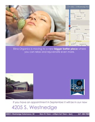 Elina Organics is moving to a new bigger better place where
                you can relax and rejuvenate even more.




206mber 1st
        We will be in our new building!


       If you have an appointment in September it will be in our new
                                office!
      4205 S. Westnedge
4205 S. Westnedge Kalamazoo, MI   Mon-Fri 10am – 6:00pm Sat 10am – 3pm   269 -384-9080
 
