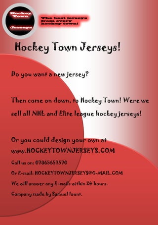 Hockey Town Jerseys!
Do you want a new jersey?
Then come on down, to Hockey Town! Were we
sell all NHL and Elite league hockey jerseys!
Or you could design your own at
www.HOCKEYTOWNJERSEYS.COM
Call us on: 07865657570
Or E-mail: HOCKEYTOWNJERSEYS@G-MAIL.COM
We will answer any E-mails within 24 hours.
Company made by Samuel lount.
 