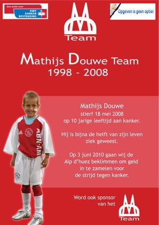 M
D
 Team




        Mathijs Douwe
       stierf 18 mei 2008
op 10 jarige leeftijd aan kanker.

Hij is bijna de helft van zijn leven
           ziek geweest.

   Op 3 juni 2010 gaan wij de
 Alp d’huez beklimmen om geld
       in te zamelen voor
     de strijd tegen kanker.




                          M
     Word ook sponsor
              van het
                      D

                         Team
 