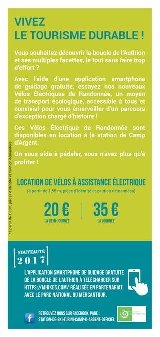 *àpartirde1,55m,piècesd’identitéetcautiondemandées
Retrouvez nous sur Facebook, page :
Station-de-ski-Turini-camp-d-argent-officiel
VIVEZ
LE TOURISME DURABLE !
Vous souhaitez découvrir la boucle de l’Authion
et ses multiples facettes, le tout sans faire trop
d’effort ?
Avec l’aide d’une application smartphone
de guidage gratuite, essayez nos nouveaux
Vélos Électriques de Randonnée, un moyen
de transport écologique, accessible à tous et
convivial pour vous émerveiller d’un parcours
d’exception chargé d’histoire !
Ces Vélos Électrique de Randonnée sont
disponibles en location à la station de Camp
d’Argent.
On vous aide à pédaler, vous n’avez plus qu’à
profiter !
Location de vélos à assistance électrique
(à partir de 1,55 m, pièce d’identité et caution demandées)
20 €la demi-journée
35 €la journée
l’application smartphone de guidage gratuite
de la boucle de l’Authion à télécharger sur
https://mhikes.com/ réalisée en partenariat
avec le parc national du Mercantour.
2 0 1 7[
[nouveauté
 