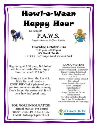 Howl-o-Ween
         Happy Hour
               To benefit:

                      P.A.W.S.
                  Peoples Animal Welfare Society


                 Thursday, October 27th
                    5:30 p.m.—8:30 p.m.
                      It’s Greek To Me
            13119 S. LaGrange Road; Orland Park


                                              P.A.W.S. WISH LIST
Beginning at 5:30 p.m., Pet Patrol            Towels & Small Blankets
 will host a Howl-o-Ween Happy             Paper Towels and Toilet Paper
     Hour to benefit P.A.W.S.                Evangers canned dog food
                                              Science Diet dry dog and
                                                      cat food
 Bring an item from the P.A.W.S.           Purina Friskies canned cat and
      Wish List and receive a                        kitten food
                                             Liquid Laundry Detergent
COMPLIMENTARY photo of your                       Dawn Detergent
pet to commemorate the evening.                    Hand Sanitizer
Don’t forget the costumes! It will                  Dryer Sheets
                                             Kongs/Nylabones for our
     be a ‘howling’ good time.                     canine friends
                                             Toys for our feline friends
                                             4 or 6 foot Nylon Leashes
                                          Buckle Collars for all sized dogs

 FOR MORE INFORMATION
   Trindal Stanke, Pet Patrol
 Phone: 708.349.DOGS (3647)
  E-Mail: Info@pet-patrol.net
 