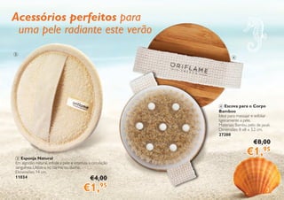 3
4
3
3 Esponja Natural
Em algodão natural, esfolia a pele e estimula a circulação
sanguínea. Utilize-a no banho ou duche.
Dimensões: 14 cm.
11034 €4,00
€1,95
4 Escova para o Corpo
Bamboo
Ideal para massajar e esfoliar
ligeiramente a pele.
Materiais: Bambu, pelo de javali.
Dimensões: 8 x8 x 3,2 cm.
27200
€8,00
€1,95
Acessórios perfeitos para
uma pele radiante este verão
 