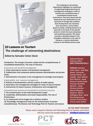 The challenge of reinventing
                                                           destinations highlights the usefulness
                                                             of organizing integral planning and
                                                             management strategies in order to
                                                               maintain the competitiveness of
                                                                 consolidated coastal tourist
                                                           destinations. This book shows that the
                                                            response by such destinations to the
                                                             dynamics of change that condition
                                                              their development and, therefore,
                                                               their reinvention, cannot follow
                                                           general models, needing instead to be
                                                             planned on the basis of the specific
                                                           context in which the local enterprises
                                                             and institutions operate. This study
                                                              provides a detailed analysis of the
                                                            strategies undertaken in the case of
                                                               Vila-seca, a tourism destination
                                                            located on the Mediterranean coast.

10 Lessons on Tourism
The challenge of reinventing destinations
Edited by Salvador Anton Clavé
                                                                                 Editorial Planeta
                                                                                 February 2012
Introduction. The change of tourism model and the competitiveness of             ISBN: 978-84-08-00401-1
consolidated destinations. The case of Vila-seca
Governance and territorial management                                            Authors: Salvador
1. Urban planning for tourism and territorial management                         Anton Clavé · Jordi Blay
2. Collaboration and consensus policies between administration and private       Boqué · Fernando
sector                                                                           Campa Planas · Juli
3. Administrative innovation in the management of strategic local projects       Capella · Juan Antonio
                                                                                 Duro Moreno · Josep
Sustainability and resource management
                                                                                 Ramon Fuentes Gasó ·
4. Policies of deurbanisation and the creation of public spaces
                                                                                 Francesc González
5. Generation and management strategies for areas of natural interest
                                                                                 Reverté · Josep
6. Instruments for beach recovery, maintenance and management
                                                                                 Oliveras Samitier ·
Competitiveness tourism and boosting the productive economy                      Noemí Rabassa-
7. The transformation of the hotel development model                             Figueras · Marina
8. Leadership, differentiation and social responsability. The role of            Rodríguez Beas · Josep
PortAventura                                                                     Ros Santasusana ·
9. La construcción de la imagen de un destino turístico                          Antonio Paolo Russo ·
10. Knowledge management tools for the enhancement of tourism                    Vicenç Veses Ibáñez
competitiveness. The Science and Technology Park for Tourism and Leisure

                                                                             DO YOU WANT THIS BOOK
                          Please, send a request to Science and Technology Park for Tourism and Leisure
                                        with your name and complet adress to info@pct-turisme.cat
 