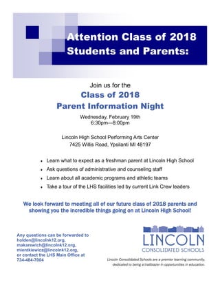 Attention Class of 2018
Students and Parents:
Join us for the
Class of 2018
Parent Information Night
Wednesday, February 19th
6:30pm—8:00pm
Lincoln High School Performing Arts Center
7425 Willis Road, Ypsilanti MI 48197
 Learn what to expect as a freshman parent at Lincoln High School
 Ask questions of administrative and counseling staff
 Learn about all academic programs and athletic teams
 Take a tour of the LHS facilities led by current Link Crew leaders
We look forward to meeting all of our future class of 2018 parents and
showing you the incredible things going on at Lincoln High School!
Lincoln Consolidated Schools are a premier learning community,
dedicated to being a trailblazer in opportunities in education.
Any questions can be forwarded to
holden@lincolnk12.org,
makarewich@lincolnk12.org,
mientkiewicz@lincolnk12.org,
or contact the LHS Main Office at
734-484-7004
 