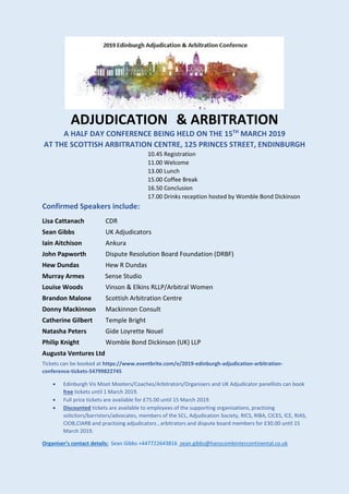 ADJUDICATION & ARBITRATION
A HALF DAY CONFERENCE BEING HELD ON THE 15TH
MARCH 2019
AT THE SCOTTISH ARBITRATION CENTRE, 125 PRINCES STREET, ENDINBURGH
10.45 Registration
11.00 Welcome
13.00 Lunch
15.00 Coffee Break
16.50 Conclusion
17.00 Drinks reception hosted by Womble Bond Dickinson
Confirmed Speakers include:
Lisa Cattanach CDR
Sean Gibbs UK Adjudicators
Iain Aitchison Ankura
John Papworth Dispute Resolution Board Foundation (DRBF)
Hew Dundas Hew R Dundas
Murray Armes Sense Studio
Louise Woods Vinson & Elkins RLLP/Arbitral Women
Brandon Malone Scottish Arbitration Centre
Donny Mackinnon Mackinnon Consult
Catherine Gilbert Temple Bright
Natasha Peters Gide Loyrette Nouel
Philip Knight Womble Bond Dickinson (UK) LLP
Augusta Ventures Ltd
Tickets can be booked at https://www.eventbrite.com/e/2019-edinburgh-adjudication-arbitration-
conference-tickets-54799822745
• Edinburgh Vis Moot Mooters/Coaches/Arbitrators/Organisers and UK Adjudicator panellists can book
free tickets until 1 March 2019.
• Full price tickets are available for £75.00 until 15 March 2019.
• Discounted tickets are available to employees of the supporting organisations, practising
solicitors/barristers/advocates, members of the SCL, Adjudication Society, RICS, RIBA, CICES, ICE, RIAS,
CIOB,CIARB and practising adjudicators , arbitrators and dispute board members for £30.00 until 15
March 2019.
Organiser’s contact details: Sean Gibbs +447722643816 sean.gibbs@hanscombintercontinental.co.uk
 