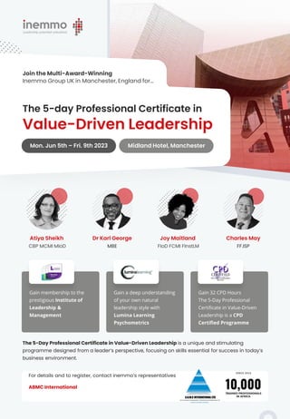 The 5-Day Professional Certificate in Value-Driven Leadership is a unique and stimulating
programme designed from a leader’s perspective, focusing on skills essential for success in today’s
business environment.
Value-Driven Leadership
The 5-day Professional Certificate in
Mon. Jun 5th – Fri. 9th 2023 Midland Hotel, Manchester
Join the Multi-Award-Winning
Inemmo Group UK in Manchester, England for…
Atiya Sheikh
CBP MCMI MIoD
Dr Karl George
MBE
Joy Maitland
FIoD FCMI FInstLM
Charles May
FF.ISP
Gain membership to the
prestigious Institute of
Leadership &
Management
Gain a deep understanding
of your own natural
leadership style with
Lumina Learning
Psychometrics
Gain 32 CPD Hours
The 5-Day Professional
Certificate in Value-Driven
Leadership is a CPD
Certified Programme
For details and to register, contact inemmo’s representatives
ABMC International
 