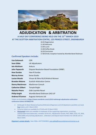 ADJUDICATION & ARBITRATION
A HALF DAY CONFERENCE BEING HELD ON THE 15TH
MARCH 2019
AT THE SCOTTISH ARBITRATION CENTRE, 125 PRINCES STREET, ENDINBURGH
10.45 Registration
11.00 Welcome
13.00 Lunch
15.00 Coffee Break
16.50 Conclusion
17.00 Drinks reception hosted by Womble Bond Dickinson
Confirmed Speakers include:
Lisa Cattanach CDR
Sean Gibbs UK Adjudicators
Iain Aitchison Ankura
John Papworth Dispute Resolution Board Foundation (DRBF)
Hew Dundas Hew R Dundas
Murray Armes Sense Studio
Louise Woods Vinson & Elkins RLLP/Arbitral Women
Brandon Malone Scottish Arbitration Centre
Donny Mackinnon Mackinnon Consult
Catherine Gilbert Temple Bright
Natasha Peters Gide Loyrette Nouel
Philip Knight Womble Bond Dickinson (UK) LLP
Andrew O’Connor Augusta Ventures Ltd
Tickets can be booked at https://www.eventbrite.com/e/2019-edinburgh-adjudication-arbitration-
conference-tickets-54799822745
• Edinburgh Vis Moot Mooters/Coaches/Arbitrators/Organisers and UK Adjudicator panellists can book
free tickets until 1 March 2019.
• Full price tickets are available for £75.00 until 15 March 2019.
• Discounted tickets are available to employees of the supporting organisations, practising
solicitors/barristers/advocates, members of the SCL, Adjudication Society, RICS, RIBA, CICES, ICE, RIAS,
CIOB,CIARB and practising adjudicators , arbitrators and dispute board members for £30.00 until 15
March 2019.
Organiser’s contact details: Sean Gibbs +447722643816 sean.gibbs@hanscombintercontinental.co.uk
 