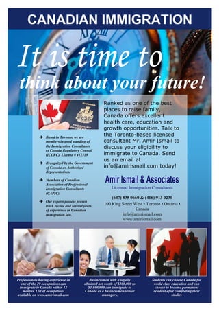 CANADIAN IMMIGRATION


It is time to
 think about your future!
                                                     Ranked as one of the best
                                                     places to raise family,
                                                     Canada offers excellent
                                                     health care, education and
                                                     growth opportunities. Talk to
               Based in Toronto, we are
                                                     the Toronto-based licensed
                members in good standing of          consultant Mr. Amir Ismail to
                the Immigration Consultants          discuss your eligibility to
                of Canada Regulatory Council
                (ICCRC). License # 412319            immigrate to Canada. Send
                                                     us an email at
               Recognized by the Government
                of Canada as Authorized              info@amirismail.com today!
                Representatives.

               Members of Canadian
                Association of Professional
                                                      Amir Ismail & Associates
                Immigration Consultants                   Licensed Immigration Consultants
                (CAPIC).
                                                         (647) 835 0660 & (416) 913 0230
               Our experts possess proven
                track record and several years       100 King Street West • Toronto • Ontario •
                of experience in Canadian                             Canada
                immigration law.                               info@amirismail.com
                                                               www.amirismail.com




Professionals having experience in          Businessmen with a legally         Students can choose Canada for
  one of the 29 occupations can          obtained net worth of $300,000 to      world class education and can
 immigrate to Canada within 12             $1,600,000 can immigrate to           choose to become permanent
   months. List of occupations           Canada as a businessmen/senior         resident after completing their
available on www.amirismail.com                     managers.                               studies
 