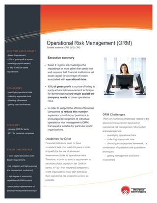 Information Technology Solutions



                                        Operational Risk Management (ORM)
                                        Suitable audience: CFO, CEO, CRO
WHY ORM MAKES SENSE?

- Basel II requirement

- 15% of gross profit is a price
                                         Executive summary
- how large capital needed?
                                         Basel II regime acknowledges the
- a way to reduce capital
                                         importance of risks other than credit risk
requirements                             and requires that financial institutions set
                                         aside capital for coverage of losses
                                         associated with operational risks.

                                         15% of gross profit is a price of failing to
CHALLENGES
                                         apply advanced measurement technique
- quantifying operational risks
                                         for demonstrating how much capital the
- collecting appropriate data
                                         company needs to cover operational
- choosing a framework                   risks.
- getting board involvement.
                                         In order to support the efforts of financial
                                         companies to reduce this number
                                         supervisory institutions’ position is to       ORM Challenges
                                         encourage development of individual            There are numerous challenges related to the
                                         operational risk management (ORM)              advanced measurement approach in
DEADLINES
                                         frameworks suitable for particular credit      operational risk management. Most widely
- January, 2009 for banks                organizations.
                                                                                        acknowledged are:
~2011 for insurance companies
                                                                                         - quantifying operational risks
                                       Deadlines for ORM                                 - collecting appropriate data
                                       Financial institutions need to have               - choosing an appropriate framework, i.e.
                                       consistent data of at least 4-5 years in order   combination of qualitative and quantitative
NEXUM ORM ENSURES
                                       to qualify for the use of advanced               techniques
- lower capital set-asides under       measurement tools for operational risks.          - getting management and board
Basel II requirements                  Therefore, in order to avoid a requirement to    involvement
                                       set aside a lot of capital (in Jan 2009 for
- risk mitigation and high personnel
                                       banks, in ~2011 for insurance companies),
and management involvement
                                       credit organizations must start setting up
- high degree of outsourcing           their operational risk programs as soon as
capabilities of ORM functions          possible.

- step-by-step implementation of

advanced measurement technique
 