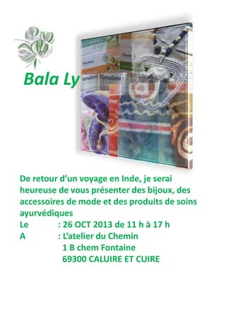 De retour d’un voyage en Inde, je serai
heureuse de vous présenter des bijoux, des
accessoires de mode et des produits de soins
ayurvédiques
Le : 26 OCT 2013 de 11 h à 17 h
A : L’atelier du Chemin
1 B chem Fontaine
69300 CALUIRE ET CUIRE
Bala Ly
 