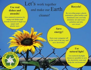 Use real
                                    Let’s work together                        Recycle!
              dishes and              and make our Earth
               utensils!                                               By recycling paper, plastic

  Save natural resources by
                                           cleaner!                   containers, glass bottles and
                                                                        aluminum cans you help
    using real dishes and                                               minimize air and water
 utensils instead of single-use                                            polution and also
           paper and                                                          save trees!
          plastic ones.
                                                         Save
                                                        energy!

                                                  Turn your computer off
                                                  at the end of the day and
                                                       save electricity!


                                                                                  Use
                                                                              natural light!
        e   • Re us e • R
     uc                   ec
                                                                           Use natural daylight
d




                           yc
Re




                               le




                                                                        whenever possible to save
                                                                         the electricity costs and
                                                                          help the environment!
 