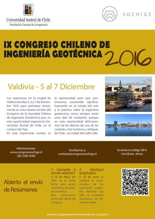 IX CONGRESO CHILENO DE
INGENIERÍA GEOTÉCNICA
2016
Valdivia - 5 al 7 Diciembre
Los esperamos en la ciudad de
Valdivia los días 5, 6 y 7 de Diciem-
bre 2016 para participar activa-
mente en esta novena versión del
Congreso de la Sociedad Chilena
de Ingeniería Geotécnica que, en
esta oportunidad organiza la Uni-
versidad Austral de Chile, en el
campus Isla Teja.
En este importante evento, es
la oportunidad para que con-
tinuemos avanzando significa-
tivamente en el estado del arte
y la práctica sobre la ingeniería
geotécnica, como siempre serán
unos días de compartir, aunque
en esta oportunidad disfrutare-
mos de las delicias de una de las
ciudades más turísticas y antiguas
de Chile... la ciudad del Calle Calle.
Escríbanos a:
contacto@congresosochige.cl
Informaciones:
www.congresosochige.cl
562 2585 8180
Escanee el código QR e
inscríbase ahora
1. Llamado a
enviar abstract
El 15 de Mayo del
2016 es la fecha
límite para enviar
resúmenes de traba-
jos científicos.
Mas información
en la web oficial del
congreso.
2. Abstract
aceptados
El 30 de Junio se
realizará la comu-
nicación de los
resúmenes acepta-
dos. Recordar que
sólo se aceptarán
resúmenes vía for-
mulario online.
Zentidos Organizadores Profesionales de Congresos
Abierto el envío
deResúmenes
 