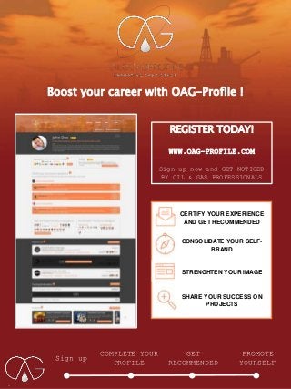 Boost your career with OAG-Profile !
Sign up
COMPLETE YOUR
PROFILE
GET
RECOMMENDED
PROMOTE
YOURSELF
REGISTER TODAY!
WWW.OAG-PROFILE.COM
Sign up now and GET NOTICED
BY OIL & GAS PROFESSIONALS
CERTIFY YOUR EXPERIENCE
AND GET RECOMMENDED
CONSOLIDATE YOUR SELF-
BRAND
STRENGHTEN YOUR IMAGE
SHARE YOUR SUCCESS ON
PROJECTS
 