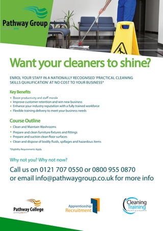 Want your cleaners to shine?
ENROL YOUR STAFF IN A NATIONALLY RECOGNISED ‘PRACTICAL CLEANING
SKILLS QUALIFICATION’ AT NO COST TO YOUR BUSINESS*
								
Key Beneﬁts	

 Improve customer retention and win new business
 Enhance your industry reputation with a fully trained workforce
 Flexible training delivery to meet your business needs

Course Outline
 Clean and Maintain Washrooms
		
 Prepare and clean furniture ﬁxtures and ﬁttings
 Prepare and suction clean ﬂoor surfaces
 Clean and dispose of bodily ﬂuids, spillages and hazardous items
*Eligibility Requirements Apply

Why not you? Why not now?

Call us on 0121 707 0550 or 0800 955 0870
or email info@pathwaygroup.co.uk for more info

 