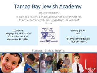 Tampa Bay Jewish Academy  Mission Statement To provide a nurturing and inclusive Jewish environment that fosters academic excellence, infused with the values of Torah. Educate.  Enrich.  Inspire. Serving grades  K-2 or 3 $6,000 per year tuition ($600 per month) Located at  Congregation Beth Shalom 1325 S. Belcher Road Clearwater, FL  33764  
