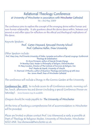 Relational Theology Conference
      at University of Winchester in association with Winchester Cathedral
                                       1st—3rd May 2009

The conference aims to explore the concept of the emerging divine within human and
non-human relationality. It asks questions about the divine dance within, between and
around us and offers space for reflection on the ethical and theological implications of
this dance.

Keynote Speakers:
                    Carter-
              Prof. Carter-Heyward, Episcopal Divinity School
                   Prof. Catherine Keller, Drew University

Other Speakers include:
Prof. Mary Grey, Prof Emerita Univeristy of Wales, Lampeter and author of Sacred Longings: Ecofeminist
                                       Theology & Globalization
                         Dr Anne Primavesi, author of Gaia & Climate Change
                  Dr Beverley Clack, Reader in Philosophy of Religion, Oxford Brookes
               Dr Mary Condren, Director of The Institute of Feminism & Religion, Eire
                             Prof. Maaike de Haardt, University of Utrecht
          Fr. Diarmuid O’Murchu, author of Quantum Theology and Catching up with Jesus
                            Rev. James Atwell, Dean of Winchester Cathedral


The conference will include a liturgy in the Cosmic Garden at the University.

Conference fee: £115 to include access to all Conference events, morning cof-
fee, lunch, afternoon tea and dinner (including a special Conference Dinner on
Saturday). Some bursaries may be available.

Cheques should be made payable to The University of Winchester

At the time of booking a comprehensive list of accommodation in Winchester
will be provided.

Places are limited so please contact Prof. Lisa Isherwood as early as possible at
Dept of Theology & Religious Studies, University of Winchester, Winchester
SO22 4NR lisa.isherwood@winchester.ac.uk
 