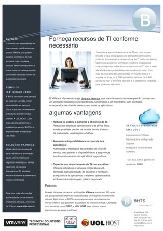 Parceiros
Através de nossa parceria e certificações VMware, somos em BH, uma
das pouquíssimas empresas especializadas em soluções de ambientes
virtuais. Além disso, a BHTS conta com parceiros reconhecidos no
mundo inteiro e que garantem a qualidade de nossos serviços. Contamos
com parceiros como CISCO e UOL HOST para otimizar nosso
atendimento ao serviço de Cloud.
Transforme a sua infraestrutura de TI em uma nuvem
privada e faça integrações sob demanda com nuvens
públicas, fornecendo a infraestrutura de TI como um serviço
facilmente acessível. O VMware vSphere proporciona
controle rigoroso sobre todos os recursos de TI com a mais
alta eficiência e possibilidade de escolha do setor. Com
mais de 480,000 250.000 clientes no mundo todo e o
suporte de mais de 2.500 aplicativos de mais de 1.400
parceiros ISV, o VMware vSphere é a plataforma confiável
para qualquer aplicativo .
SUPORTE
Contamos com especialistas em
licenciamento, certificados pela
própria VMware, que podem
ajudá-lo a configurar da mais
simples à mais complexa
solução, sempre assegurando o
menor custo e a certeza de estar
comprando o produto correto na
quantidade necessária.
TEM PO DE
INATIVIDADE Z ERO
A BHTS conta com uma parceria
de peso com um data center
especializado em serviços
Cloud, e que tem uma expertise
prática para atender nossos
clientes: A UOL HOST. Com
essa parceria garantimos a
qualidade de serviço BHTS e a
disponibilidade e segurança
UOLHOST.
SOLUÇ ÕES PR ÁT IC AS
Mude o foco da manutenção
para a eficiência e a inovação.
Ajude a incrementar seus
negócios à medida que otimiza
totalmente os recursos
financeiros na TI, transfere
recursos humanos e preserva os
recursos ambientais.
Para obter mais informações
sobre qualquer um de nossos
produtos ou serviços, visite-nos
na Web em: www.bhts.com.br
Reduza os custos e aumente a eficiência da TI:
Reduza as despesas operacionais e de ativos fixos,
e evite possíveis perdas de receita devido a tempo
de inatividade, paralisações e falhas.
Aumente a disponibilidade e o controle dos
aplicativos:
Automatize a imposição de contratos de nível de
serviço para garantir a disponibilidade, a segurança
e o dimensionamento de aplicativos corporativos.
Capacite seu departamento de TI com escolhas:
Ofereça aplicativos e serviços corporativos sob
demanda com a liberdade de escolher o hardware,
a arquitetura de aplicativos, o sistema operacional e
a infraestrutura em nuvem pública ou privada.
Forneça recursos de TI conforme
necessário
algumas vantagens
O VMware vSphere abrange diversos recursos que transformam o hardware padrão do setor em
um ambiente resistente e compartilhado, semelhante a um mainframe, com controles
incorporados de nível de serviço para todos os aplicativos.
SERVIÇ OS DISPONÍVEIS
EM CLOUD
Licenciamento VMware
Implantação e configuração
Suporte
Hosts para Nuvem Pública
Garantia
Tudo isso, com a garantia de
qualidade BHTS.
BHTS
business IT
Rua Gávea. 112
Jardim América
Belo Horizonte - MG
Tel. 55.31.9764.6151
contato@bhts.com.br
bhts.com.br
 
