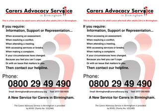 If you require:
Information, Support or Representation...
When accessing an assessment.
When resolving a conflict.
When attending a meeting.
With accessing services or breaks.
When making a complaint.
If your circumstances have changed.
Because you feel you can’t cope.
Or with an issue that matters to you.
0800 29 49 490
Phone:
Then contact our helpline.
A New Service for Carers in Birmingham.
! "### $$$ %&&&
!
If you require:
Information, Support or Representation...
When accessing an assessment.
When resolving a conflict.
When attending a meeting.
With accessing services or breaks.
When making a complaint.
If your circumstances have changed.
Because you feel you can’t cope.
Or with an issue that matters to you.
0800 29 49 490
Phone:
Then contact our helpline.
A New Service for Carers in Birmingham.
! "### $$$ %&&&
!
 