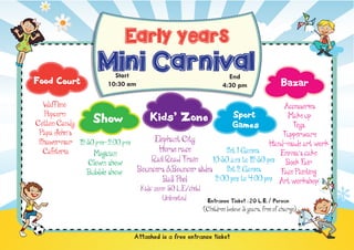 Early years
Food Court

Mini Carnival
Start Start
10:30 am 0 am
10:3

End End
pm
4:304:30 pm

Bazar

Waff lino
Accessories
Popcorn
Sport
Make up
Kids’ Zone
Show
Cotton Candy
Toys
Games
Papa John’s
Tupperware
Elephant City
Shawermar 12:30 pm- 2:00 pm
Hand-made art work
Horse race
Set 1 Games
Cafeteria
Emma’s cake
Magician
Rail Road Train
10:30 a.m. to 12:30 p.m Book Fair
Clown show
Set 2 Games
Bouncers &Bouncer slides
Face Painting
Bubble show
2:00 p.m. to 4:00 p.m Art workshop
Ball Pool
Kids’ zone: 50 L.E/child
Unlimited

Entrance Ticket :20 L.E./ Person
(Children below 3 years, free of charge)

Attached is a free entrance ticket

 