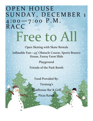 OPEN HOUSE
SUNDAY, DECEMBER 1
4:00—7:00 P.M.
RACC

Free to All
Open Skating with Skate Rentals
Inflatable Fun—45’ Obstacle Course, Sports Bounce
House, Funny Farm Slide
Playground
Friends of the Park Booth

Food Provided By:
Tersteeg’s
Roadhouse Bar & Grill
Pizza Ranch

 