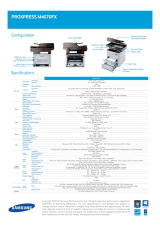Configuration
PROXPRESS M4070FX
Reverse Automatic
Document Feeder
Second Cassette Feeder
(Option)
Paper Tray
Control Panel
Direct USB
Scanner Glass
4.3” color
touch screen
Toner Cartridge
Specifications
Copyright © 2013 Samsung Electronics Co. Ltd. All rights reserved. Samsung is a registered
trademark of Samsung Electronics Co. Ltd. Specifications and designs are subject to
change without notice. Non-metric weights and measurements are approximate. All data
were deemed correct at time of creation. Samsung is not liable for errors or omissions. All
brand, product, service names and logos are trademarks and/or registered trademarks of
their respective owners and are hereby recognized and acknowledged.
Power Switch
Power connector
M4070FX
General
Functions
Standard Print, Scan, Copy, Fax
Optional 4.3 Color Touch Screen
Processor 1GHz
Memory Standard/Max 1GB / 1GB
Interface
Standard Hi-Speed USB 2.0, Ethernet 10/100/1000 Base TX, Direct USB, Host USB (Rear)
Optional IEEE 1284B Parallel Connector
Power Consumption 700W (Active) / 15W (Ready) / 3.5W (Sleep)
Noise Level Less than 57 dBA (Printing) / Less than 58 dBA (Copying) / Less than 26 dBA (Standby)
Dimension (WxDxH) 469 × 444.3 × 482.1mm (18.5 × 17.5 × 19.0 inch)
Weight 17.13kg (37.77lbs)
Max. Monthly Duty Cycle Up to 100,000 pages
Print
Speed (Mono) Up to 40 ppm in A4 (42 ppm in Letter)
First Print Out Time (Mono) As fast as 6.5 seconds (From Ready Mode)
Resolution Up to 1200 × 1200 dpi effective output
Emulation SPL, PostScript3, PCL6/5e, IBM ProPrinter, EPSON, PDF, TIFF
Duplex Print Built-in
Operating System Windons 8 / 7 / Vista / XP / 2008R2 / 2008 / 2003, Mac OS X 10.5 - 10.8, Various Linux/Unix
Direct Print Support Direct USB
Print Features Automatic Double Sided Print, Secure Print
Copy
Speed (Mono) Up to 40 cpm in A4 (40 cpm in Letter)
First Copy Out Time (Mono) Less than 10 sec
Resolution 600 × 600 dpi
Reduce / Enlarge Range 25~400% (platen), 25~400% (ADF)
Multi Copy 1 - 99 pages
Duplex Copy Built-in
Copy Features ID Copy / 2-up / 4-up / Collation Copy / Auto-fit
Scan
Speed (Mono) 24ipm
Compatibility TWAIN Standard / WIA Standard
Method Color CIS
Resolution (Optical) Up to 1200 × 1200 dpi
Resolution (Enhanced) Up to 4800 × 4800 dpi
Scan Destinations Client (PC), Email, FTP, SMB
FAX
Compatibility ITU-T G3, ECM
Modem Speed 33.6Kbps
Resolution Standard : 203 × 98 dpi Fine/Photo : 203 × 196 dpi / Super Fine : 300 × 300 dpi Color: Up to 200 × 200 dpi
Memory 6MB
Auto Dial Speed dial : 200 Locations
Fax Feature On hook Dial, Auto Redial, Auto Reduction, Multi-send, Delayed Send, Fax forwarding(Email/Fax), Broadcasting up to 209 locations
Paper
Handling
Input
Capacity
Cassette 250-Sheet Cassette Tray
Multipurpose tray 50-Sheet
Other Options 520-Sheet Second Cassette Feeder
Maximum 820 Sheets
Media
Type
Cassette Plain, Thin, Recycled, Thick, Archive, Bond, Cardstock
Multipurpose tray Plain, Thin, Bond, Punched, Pre-printed, Recycled, Envelope, Transparency, Label, Cardstock, Letterhead, Thick, Cotton, Colored, Archive, Thicker
Other Options Plain, Thin, Recycled, Thick, Archive, Bond, Cardstock
Media
Size
Cassette A4, A5, A6, ISO B5, JIS B5, Executive, Letter, Oficio, Folio, Legal, Statement, Custom
Multipurpose tray A4, A5, A6, ISO B5, JIS B5, Statement, Letter, Oficio, Folio, Legal,
Envelope(No 10, Monarch, DL, C5, C6, No 9) Postcard, Index card, Executive, Custom
Other Options A4, A5, A6, ISO B5, JIS B5, Executive, Letter, Oficio, Folio, Legal, Statement, Custom
Media
Weights
Cassette 60 ~ 163g/m2
(16 ~ 43 lbs)
Multipurpose tray 60 ~ 220g/m2
(16 ~ 58 lbs)
Other Options 60 ~ 163g/m2
(16 ~ 43 lbs)
Output Capacity 150-sheet Face-Down, 1-sheet Face-Up
ADF
Type RADF
Document
Capacity 50-sheet
Document Size A4, Letter, Oficio, Folio, Legal
Consumables
Toner
(Black)
Yield
Standard : Average Cartridge Yield 3,000 standard pages, High yield : Average Cartridge Yield 5,000 standard page,
Extra High yield : Average Cartridge Yield 10,000 standard pages, Ultra High yield : Average Cartridge Yield 15,000 standard pages
(Ships with 3,000 pages Starter Toner Cartridge) Declared cartridge yield in accordance with ISO/IEC 19752
Model Code 3K/MLT-D203S, 5K/MLT-D203L, 10K/MLT-D203E, 15K/MLT-D203U
Option 520-sheet Cassette Tray / IEEE 1284B Parallel Connector
Network Port
USB Port (Device)
USB Port (Host)
 
