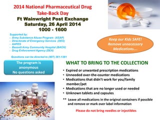 2014 National Pharmaceutical Drug
Take-Back Day
Ft Wainwright Post Exchange
Saturday, 26 April 2014
1000 - 1600
WHAT TO BRING TO THE COLLECTION
• Expired or unwanted prescription medications
• Unneeded over-the-counter medications
• Medications that didn’t work for you/family
member/pet
• Medications that are no longer used or needed
• Unknown tablets and capsules
** Leave all medications in the original containers if possible
and remove or mark over label information
Please do not bring needles or injectibles
The program is
anonymous
No questions asked
Keep our Kids SAFE!
Remove unnecessary
Medications….
Supported by:
- Army Substance Abuse Program (ASAP)
- Directorate of Emergency Services (DES)
- AAFES
- Bassett Army Community Hospital (BACH)
- Drug Enforcement Agency (DEA)
Questions can be directed to (907) 361-1381
 