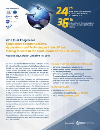 The 24th
Ka and Broadband Communications Conference and the
36th
International Communications Satellite Systems Conference
(ICSSC), the two most influential technical conferences on
satellite systems, will be held jointly in Niagara Falls, Canada,
at the Marriott on the Falls Hotel, on October 15th
through 18th
,
2018. The first day, October 15, will be devoted exclusively to the
ICSSC Colloquium.
The theme of the 2017 Joint Conference was transformation and
a major panel in that conference identified the challenges the
satellite communications industry faces when transforming itself
into a world of ubiquitous 5G networks. The 2018 Joint Conference
will address those challenges, looking forward to the employment
of new technologies, architectures and system solutions over the
next 5 years and well into the third decade of this century.
Beyond addressing new applications and integration with the
future terrestrial networks, the conference technical program and
panel discussions will also cover challenges the industry faces in
terms of contention for spectrum, interference and orbital debris
management, laser communications systems that will be flown in
the near term.
Given the theme of this year’s conference it is appropriate that we
are holding it in Niagara Falls, Canada less than an hour away from
Alexander Graham Bell’s family home in Brantford, Ontario.
The joint Conference will provide a forum for discussing the above
challenges together with the latest results in propagation research
at Ka and Q/V bands.
HIGHLIGHTS OF THE JOINT CONFERENCE ARE:
•	 36th
ICSSC Colloquium on Satellite for 5G
•	 Plenary Opening Session, Key Notes and Plenary Panels
•	 16th
BroadSky Workshop
•	 5th
General Assembly of the Aldo Paraboni
	 Propagation Experimenters Group (ASAPE), an open
	 forum of researchers performing propagation campaigns
	 with the Aldo Paraboni payload and other satellite
	 payloads at Q/V bands and beyond.
IMPORTANT DATES:
•	 ABSTRACT DUE May 4, 2018
•	 NOTIFICATION OF ACCEPTANCE June 22, 2018
•	 FINAL PAPER September 7, 2018
Under the auspices of:
Organized by:
2018 Joint Conference
Space based Communications,
Applications and Technologies in the 5G Era:
Moving forward to the Third Decade of the 21st Century
Niagara Falls, Canada • October 15-18, 2018
 