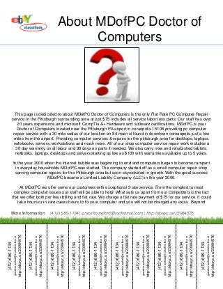 About MDofPC Doctor of
                                                                                                                                                                                         Computers




               This page is dedicated to about MDofPC Doctor of Computers is the only Flat Rate PC Computer Repair
             service in the Pittsburgh surrounding area at just $75 includes all service labor less parts. Our staff has over
                20 years experience and microsoft CompTia A+ Hardware and software certifications. MDofPC is your
                Doctor of Computers located near the Pittsburgh PA airport in coraopolis 15108 providing pc computer
              repair service with a 30 mile radius of our location on 84 main st found in downtown coroaopolis just a few
              miles from the airport. Providing computer services & repairs for the pittsburgh area for desktops, laptops,
              notebooks, servers, workstations and much more. All of our shop computer service repair work includes a
               30 day warranty on all labor and 90 days on parts if needed. We also carry new and refurbished tablets,
               netbooks, laptops, desktops and servers starting as low as $100 with warranties available up to 5 years.

                 In the year 2000 when the internet bubble was beginning to end and computers began to become rampant
                   in everyday households MDofPC was started. The company started off as a small computer repair shop
                   serving computer repairs for the Pittsburgh area but soon skyrocketed in growth. With the great success
                                   MDofPC became a Limited Liability Company (LLC) in the year 2006.

                      At MDofPC we offer some our customers with exceptional 5 star service. From the simplest to most
                  complex computer issues our staff will be able to help! What sets us apart from our competitors is the fact
                 that we offer both per hour billing and flat rate. We charge a flat rate payment of $75 for our service. It could
                    take hours or in rare cases hours to fix your computer and you will not be charged any extra. Beyond

          More Information                                                                                                                               (412) 680-1134 | gracekcrawford@rocketmail.com | http://ebayc.us/23984576
                                                  http://ebayc.us/23984576




                                                                                                                              http://ebayc.us/23984576




                                                                                                                                                                                                          http://ebayc.us/23984576




                                                                                                                                                                                                                                                                                      http://ebayc.us/23984576




                                                                                                                                                                                                                                                                                                                                                                  http://ebayc.us/23984576




                                                                                                                                                                                                                                                                                                                                                                                                                                              http://ebayc.us/23984576




                                                                                                                                                                                                                                                                                                                                                                                                                                                                                                                          http://ebayc.us/23984576




                                                                                                                                                                                                                                                                                                                                                                                                                                                                                                                                                                                                      http://ebayc.us/23984576




                                                                                                                                                                                                                                                                                                                                                                                                                                                                                                                                                                                                                                                                                  http://ebayc.us/23984576




                                                                                                                                                                                                                                                                                                                                                                                                                                                                                                                                                                                                                                                                                                                                                              http://ebayc.us/23984576
                  gracekcrawford@rocketmail.com




                                                                                              gracekcrawford@rocketmail.com




                                                                                                                                                                          gracekcrawford@rocketmail.com




                                                                                                                                                                                                                                                      gracekcrawford@rocketmail.com




                                                                                                                                                                                                                                                                                                                                  gracekcrawford@rocketmail.com




                                                                                                                                                                                                                                                                                                                                                                                                              gracekcrawford@rocketmail.com




                                                                                                                                                                                                                                                                                                                                                                                                                                                                                          gracekcrawford@rocketmail.com




                                                                                                                                                                                                                                                                                                                                                                                                                                                                                                                                                                      gracekcrawford@rocketmail.com




                                                                                                                                                                                                                                                                                                                                                                                                                                                                                                                                                                                                                                                  gracekcrawford@rocketmail.com




                                                                                                                                                                                                                                                                                                                                                                                                                                                                                                                                                                                                                                                                                                                              gracekcrawford@rocketmail.com
(412) 680-1134




                                                                             (412) 680-1134




                                                                                                                                                         (412) 680-1134




                                                                                                                                                                                                                                     (412) 680-1134




                                                                                                                                                                                                                                                                                                                 (412) 680-1134




                                                                                                                                                                                                                                                                                                                                                                                             (412) 680-1134




                                                                                                                                                                                                                                                                                                                                                                                                                                                                         (412) 680-1134




                                                                                                                                                                                                                                                                                                                                                                                                                                                                                                                                                     (412) 680-1134




                                                                                                                                                                                                                                                                                                                                                                                                                                                                                                                                                                                                                                 (412) 680-1134




                                                                                                                                                                                                                                                                                                                                                                                                                                                                                                                                                                                                                                                                                                             (412) 680-1134
 